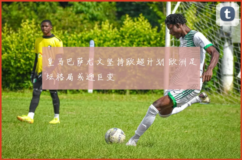 皇马巴萨尤文坚持欧超计划 欧洲足坛格局或迎巨变