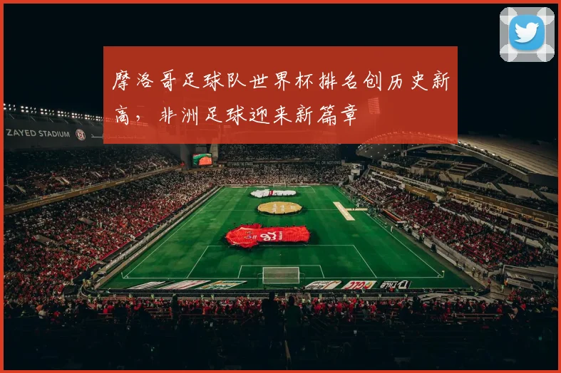 摩洛哥足球队世界杯排名创历史新高,非洲足球迎来新篇章