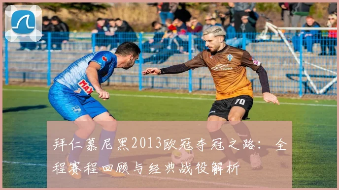 拜仁慕尼黑2013欧冠夺冠之路:全程赛程回顾与经典战役解析