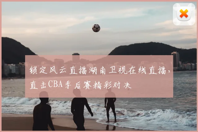 锁定风云直播湖南卫视在线直播，直击CBA季后赛精彩对决