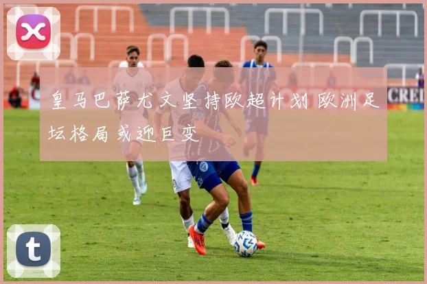 皇马巴萨尤文坚持欧超计划 欧洲足坛格局或迎巨变