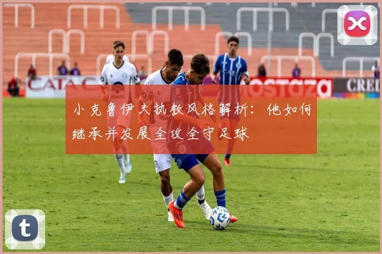 小克鲁伊夫执教风格解析：他如何继承并发展全攻全守足球