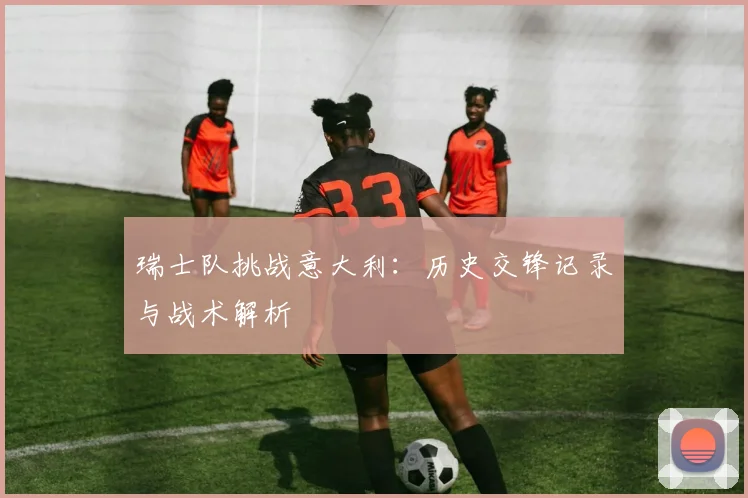 瑞士队挑战意大利：历史交锋记录与战术解析
