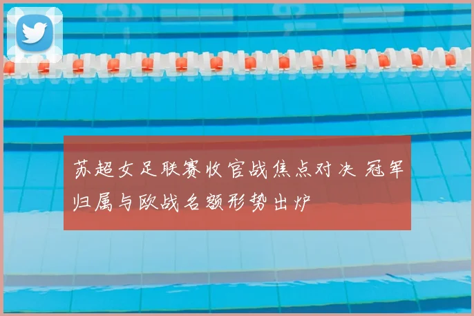 苏超女足联赛收官战焦点对决 冠军归属与欧战名额形势出炉