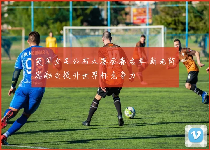 英国女足公布大赛参赛名单 新老阵容融合提升世界杯竞争力