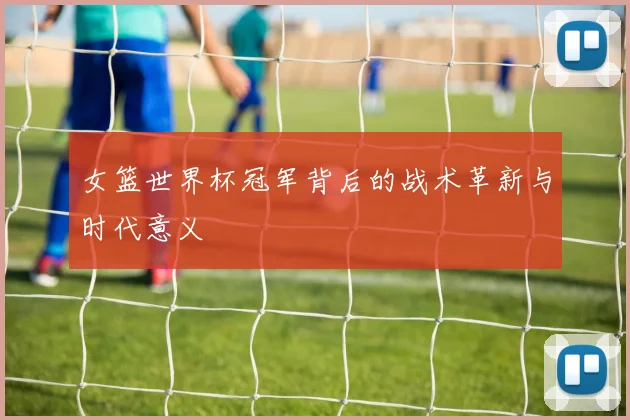 女篮世界杯冠军背后的战术革新与时代意义