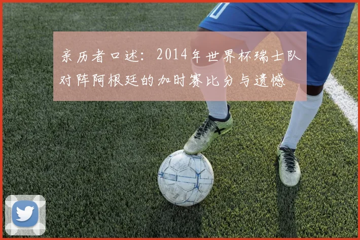 亲历者口述:2014年世界杯瑞士队对阵阿根廷的加时赛比分与遗憾