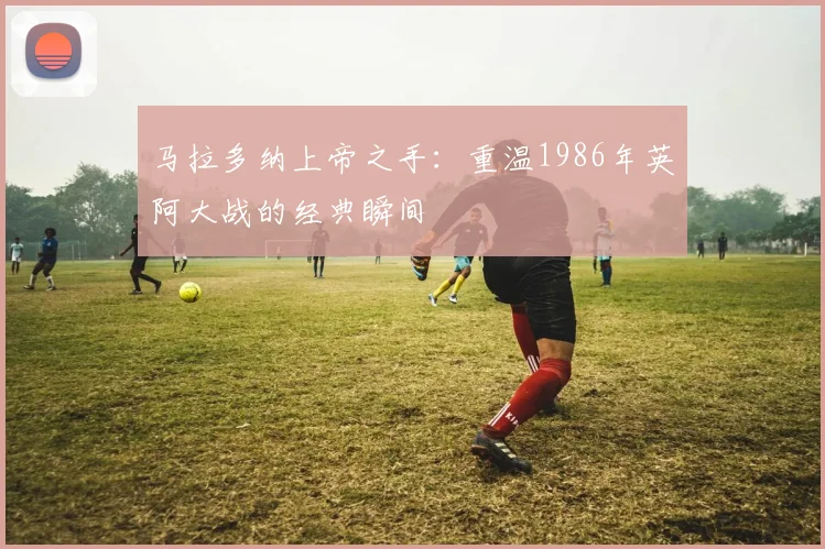 马拉多纳上帝之手：重温1986年英阿大战的经典瞬间