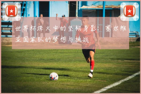 世界杯烽火中的坚韧身影:塞尔维亚国家队的梦想与挑战