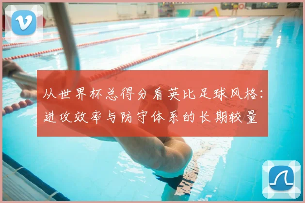 从世界杯总得分看英比足球风格:进攻效率与防守体系的长期较量