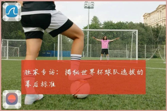 独家专访:揭秘世界杯球队选拔的幕后标准