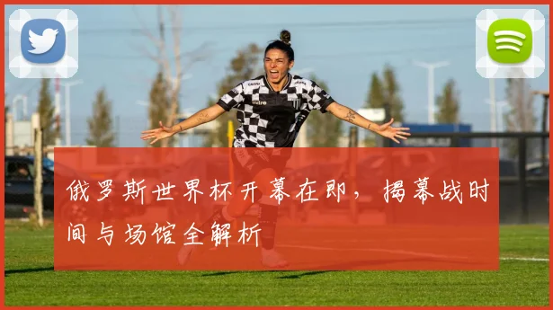 俄罗斯世界杯开幕在即,揭幕战时间与场馆全解析