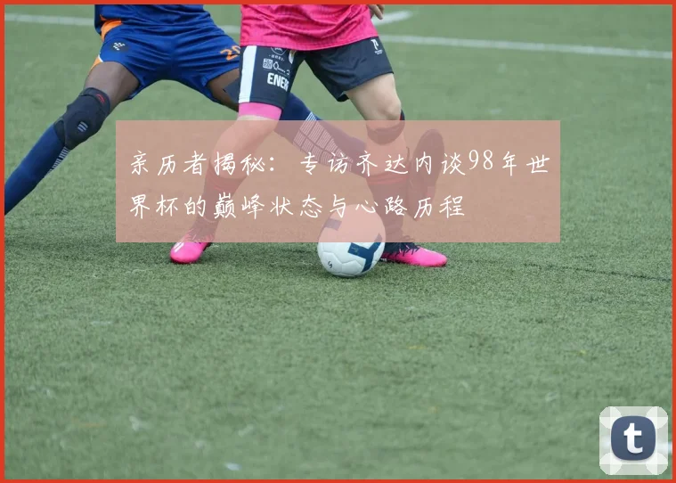亲历者揭秘：专访齐达内谈98年世界杯的巅峰状态与心路历程