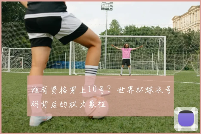 谁有资格穿上10号？世界杯球衣号码背后的权力象征
