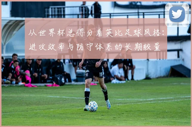 从世界杯总得分看英比足球风格:进攻效率与防守体系的长期较量