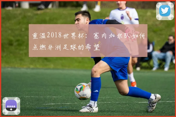 重温2018世界杯：塞内加尔队如何点燃非洲足球的希望