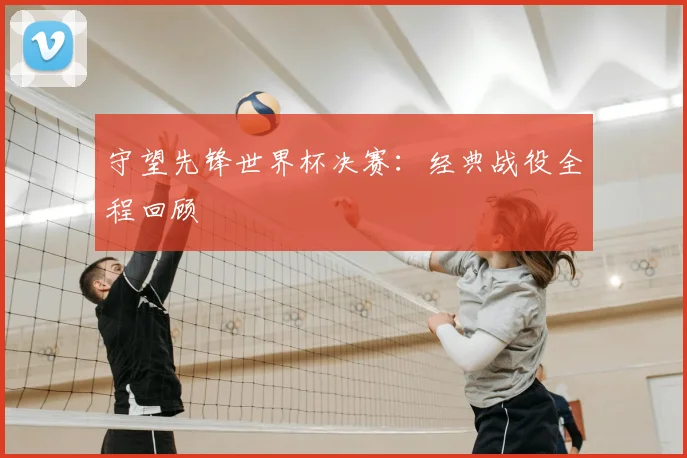 守望先锋世界杯决赛:经典战役全程回顾
