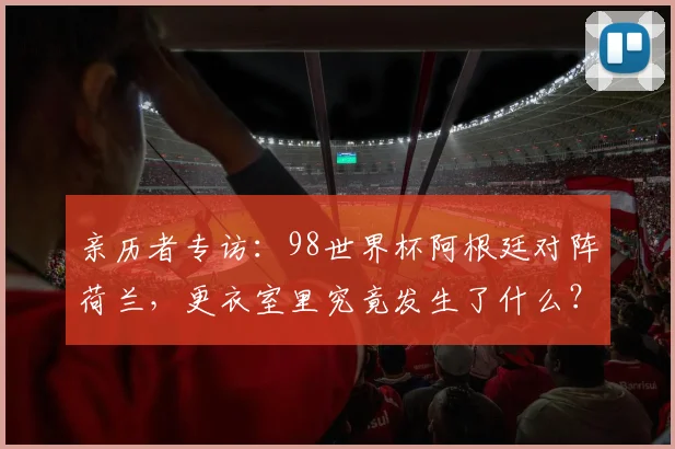 亲历者专访:98世界杯阿根廷对阵荷兰,更衣室里究竟发生了什么?