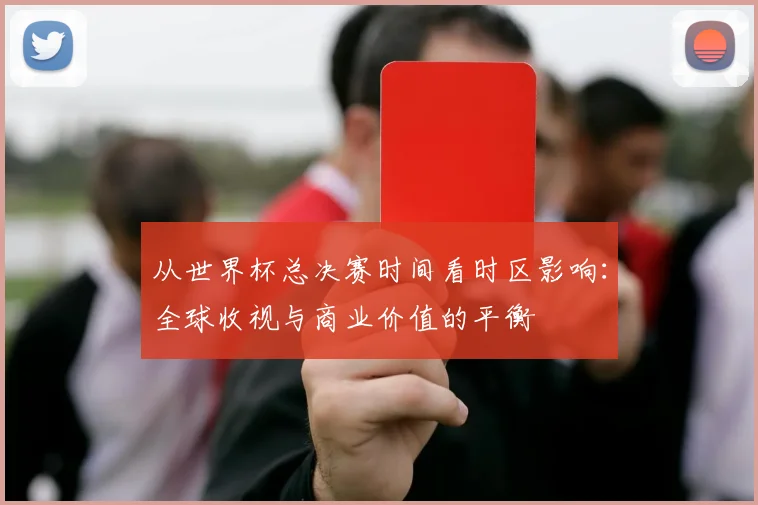 从世界杯总决赛时间看时区影响：全球收视与商业价值的平衡