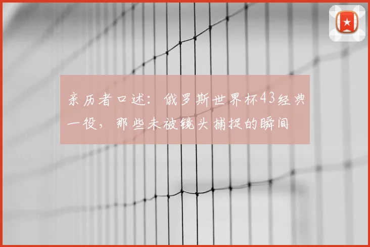 亲历者口述：俄罗斯世界杯43经典一役，那些未被镜头捕捉的瞬间