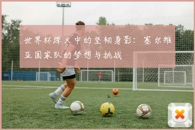 世界杯烽火中的坚韧身影:塞尔维亚国家队的梦想与挑战