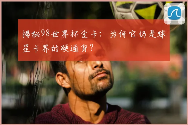 揭秘98世界杯金卡:为何它仍是球星卡界的硬通货?
