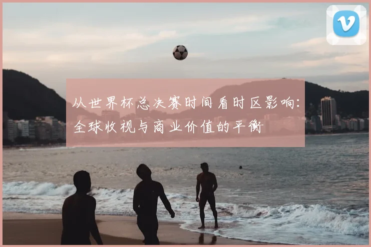 从世界杯总决赛时间看时区影响：全球收视与商业价值的平衡