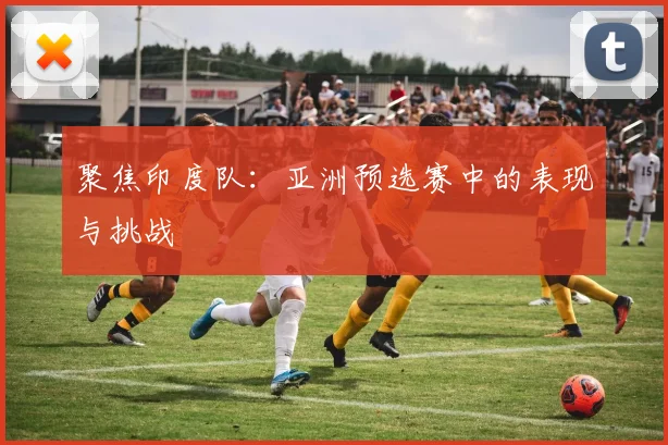 聚焦印度队:亚洲预选赛中的表现与挑战